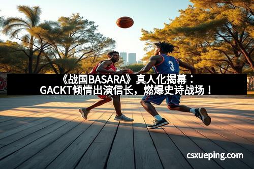 《战国BASARA》真人化揭幕：GACKT倾情出演信长，燃爆史诗战场！