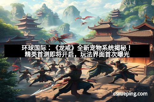 环球国际：《龙戒》全新宠物系统揭秘！精英首测即将开启，玩法界面首次曝光